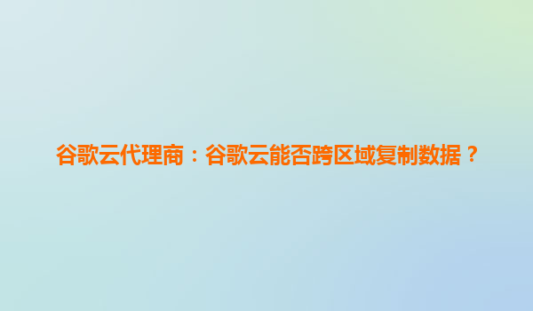 谷歌云代理商：谷歌云能否跨区域复制数据？