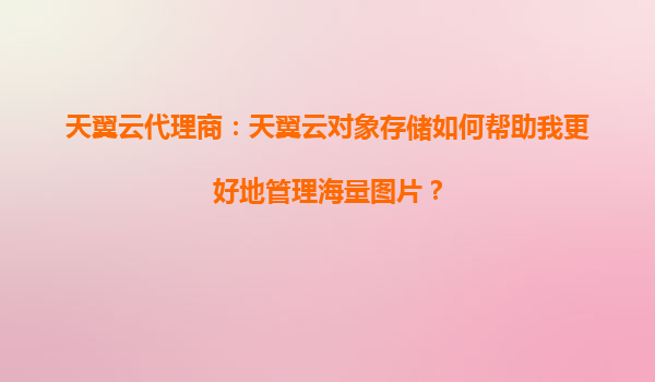 天翼云代理商：天翼云对象存储如何帮助我更好地管理海量图片？