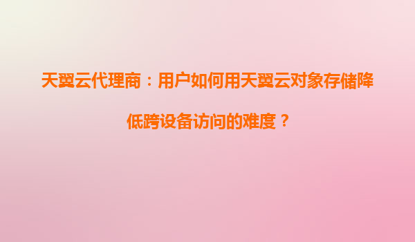 天翼云代理商：用户如何用天翼云对象存储降低跨设备访问的难度？
