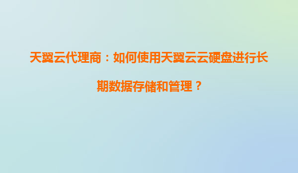 天翼云代理商：如何使用天翼云云硬盘进行长期数据存储和管理？