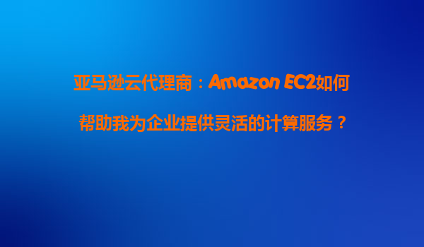 亚马逊云代理商：Amazon EC2如何帮助我为企业提供灵活的计算服务？