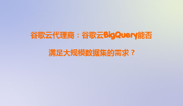 谷歌云代理商：谷歌云BigQuery能否满足大规模数据集的需求？
