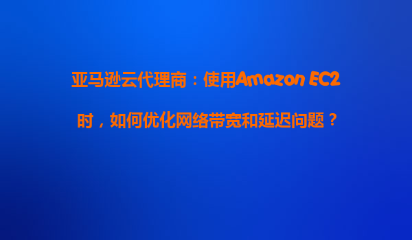亚马逊云代理商：使用Amazon EC2时，如何优化网络带宽和延迟问题？