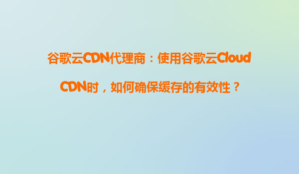 谷歌云CDN代理商：使用谷歌云CloudCDN时，如何确保缓存的有效性？