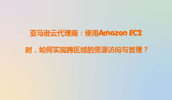 亚马逊云代理商：使用Amazon EC2时，如何实现跨区域的资源访问与管理？