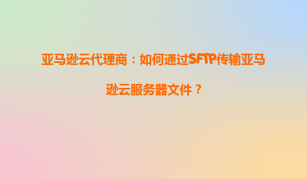 亚马逊云代理商：如何通过SFTP传输亚马逊云服务器文件？