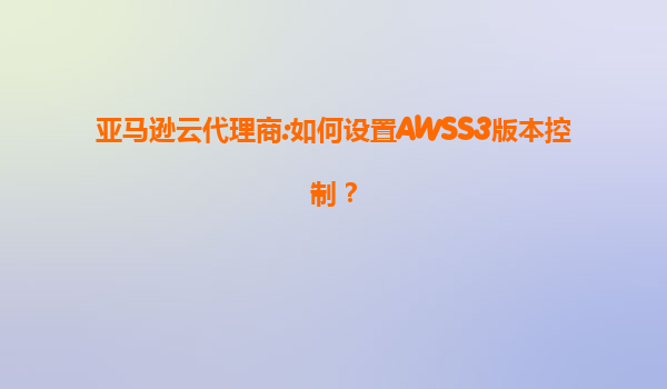 亚马逊云代理商:如何设置AWSS3版本控制？