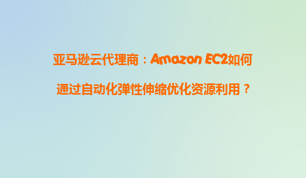亚马逊云代理商：Amazon EC2如何通过自动化弹性伸缩优化资源利用？