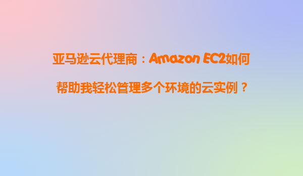 亚马逊云代理商：Amazon EC2如何帮助我轻松管理多个环境的云实例？