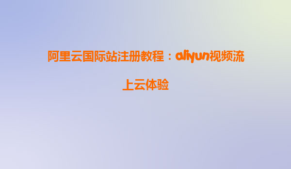 阿里云国际站注册教程：aliyun视频流上云体验