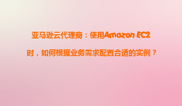 亚马逊云代理商：使用Amazon EC2时，如何根据业务需求配置合适的实例？