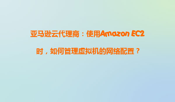 亚马逊云代理商：使用Amazon EC2时，如何管理虚拟机的网络配置？
