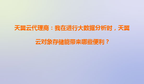 天翼云代理商：我在进行大数据分析时，天翼云对象存储能带来哪些便利？