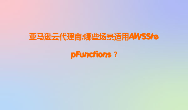 亚马逊云代理商:哪些场景适用AWSStepFunctions？