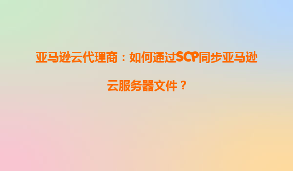亚马逊云代理商：如何通过SCP同步亚马逊云服务器文件？