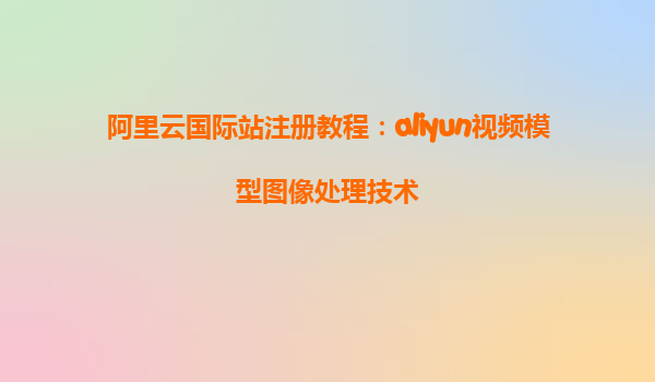 阿里云国际站注册教程：aliyun视频模型图像处理技术