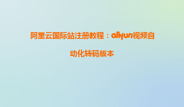 阿里云国际站注册教程：aliyun视频自动化转码版本
