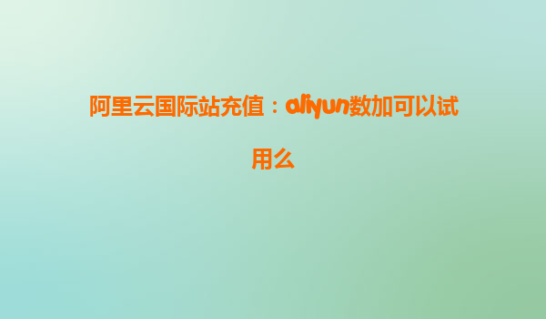 阿里云国际站充值：aliyun数加可以试用么