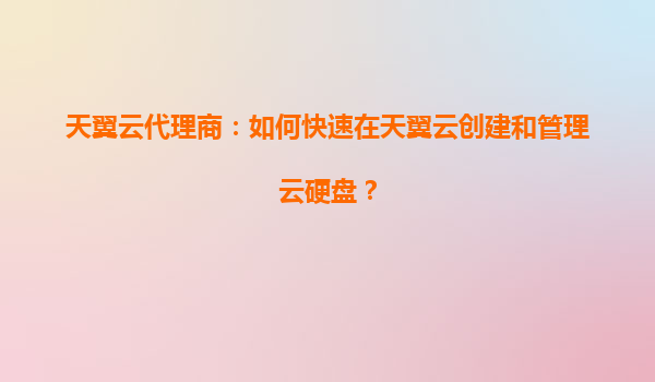 天翼云代理商：如何快速在天翼云创建和管理云硬盘？