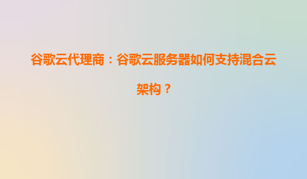 谷歌云代理商：谷歌云服务器如何支持混合云架构？