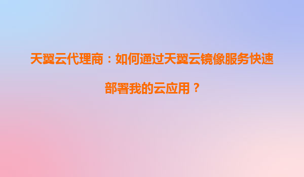天翼云代理商：如何通过天翼云镜像服务快速部署我的云应用？