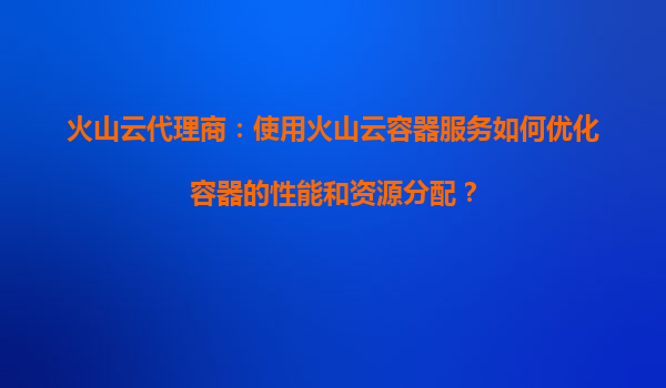 火山云代理商：使用火山云容器服务如何优化容器的性能和资源分配？