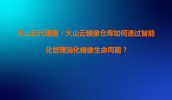 火山云代理商：火山云镜像仓库如何通过智能化管理简化镜像生命周期？