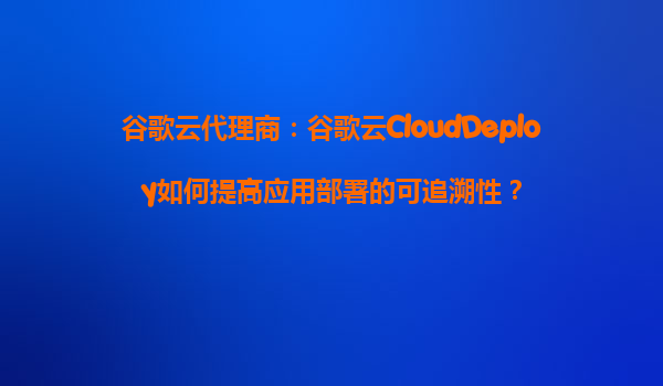 谷歌云代理商：谷歌云CloudDeploy如何提高应用部署的可追溯性？