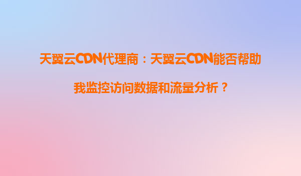 天翼云CDN代理商：天翼云CDN能否帮助我监控访问数据和流量分析？