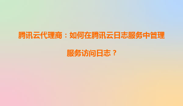 腾讯云代理商：如何在腾讯云日志服务中管理服务访问日志？