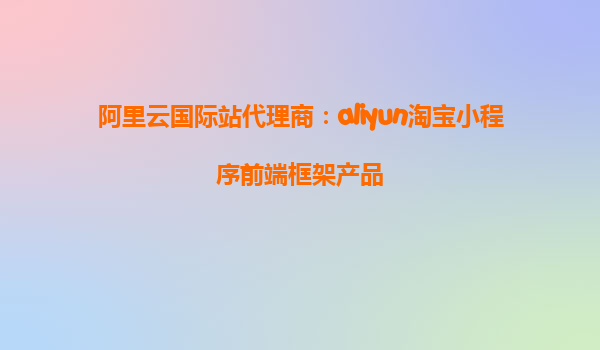 阿里云国际站代理商：aliyun淘宝小程序前端框架产品