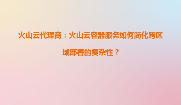 火山云代理商：火山云容器服务如何简化跨区域部署的复杂性？