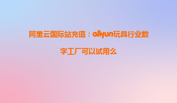 阿里云国际站充值：aliyun玩具行业数字工厂可以试用么