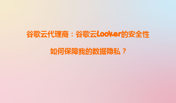 谷歌云代理商：谷歌云Looker的安全性如何保障我的数据隐私？