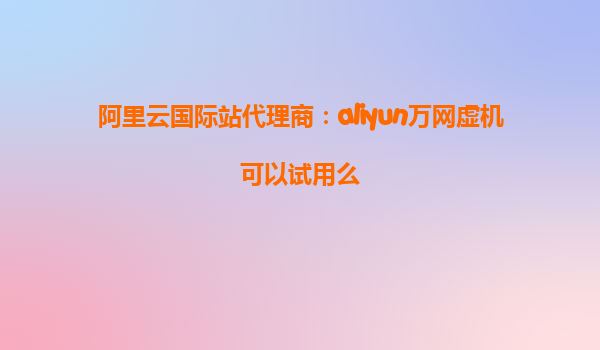 阿里云国际站代理商：aliyun万网虚机可以试用么