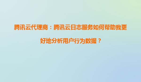腾讯云代理商：腾讯云日志服务如何帮助我更好地分析用户行为数据？