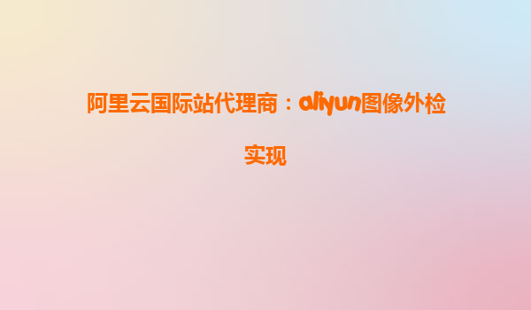 阿里云国际站代理商：aliyun图像外检实现