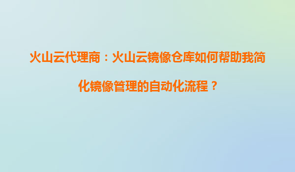 火山云代理商：火山云镜像仓库如何帮助我简化镜像管理的自动化流程？