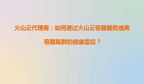 火山云代理商：如何通过火山云容器服务提高容器集群的健康监控？
