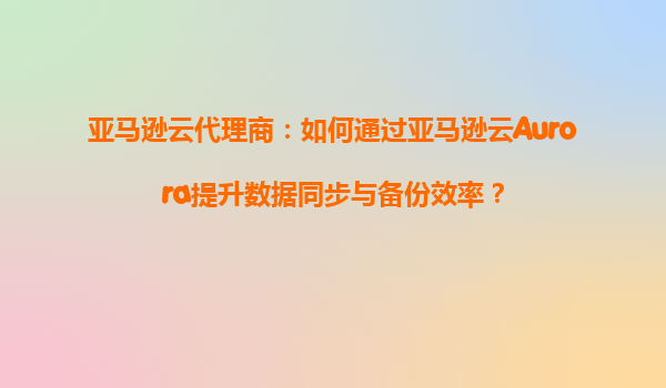 亚马逊云代理商：如何通过亚马逊云Aurora提升数据同步与备份效率？