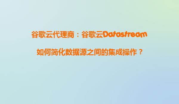 谷歌云代理商：谷歌云Datastream如何简化数据源之间的集成操作？