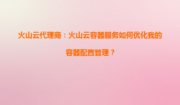 火山云代理商：火山云容器服务如何优化我的容器配置管理？