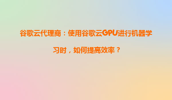 谷歌云代理商：使用谷歌云GPU进行机器学习时，如何提高效率？