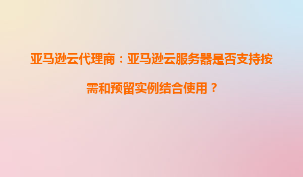 亚马逊云代理商：亚马逊云服务器是否支持按需和预留实例结合使用？