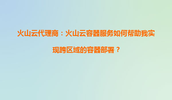 火山云代理商：火山云容器服务如何帮助我实现跨区域的容器部署？