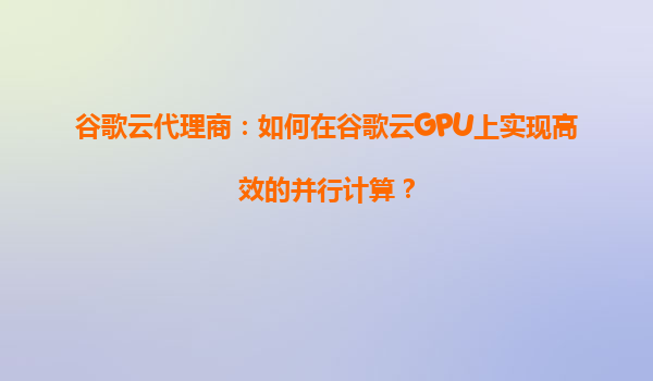 谷歌云代理商：如何在谷歌云GPU上实现高效的并行计算？