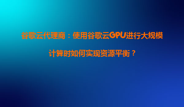 谷歌云代理商：使用谷歌云GPU进行大规模计算时如何实现资源平衡？