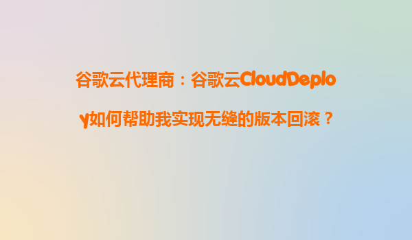 谷歌云代理商：谷歌云CloudDeploy如何帮助我实现无缝的版本回滚？