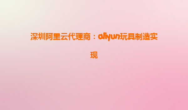 深圳阿里云代理商：aliyun玩具制造实现