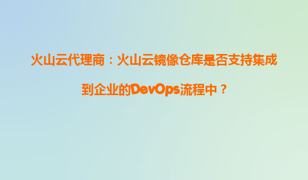 火山云代理商：火山云镜像仓库是否支持集成到企业的DevOps流程中？